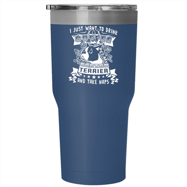 I Just Want To Drink Coffee Pet Tumbler 30 oz Stainless Steel, My Boston Terrier And Take Naps Travel Mug