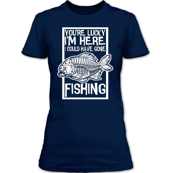 You're Lucky I'm Here T Shirt, I Could Have Gone Fishing T Shirt