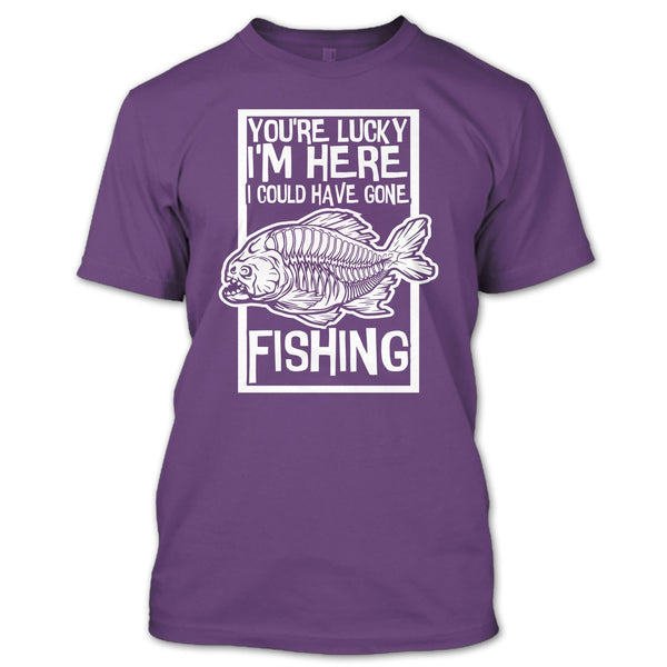You're Lucky I'm Here T Shirt, I Could Have Gone Fishing T Shirt