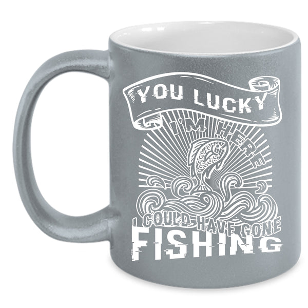 You Lucky I'm Here Coffee Mug, I Could Have Gone Fishing Coffee Cup
