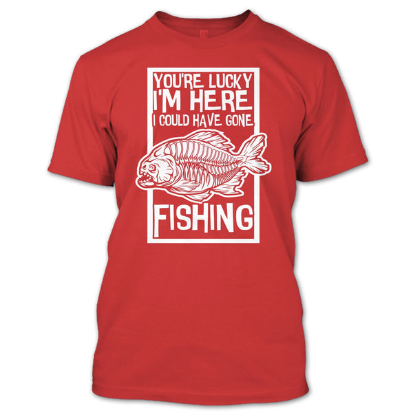 You're Lucky I'm Here T Shirt, I Could Have Gone Fishing T Shirt