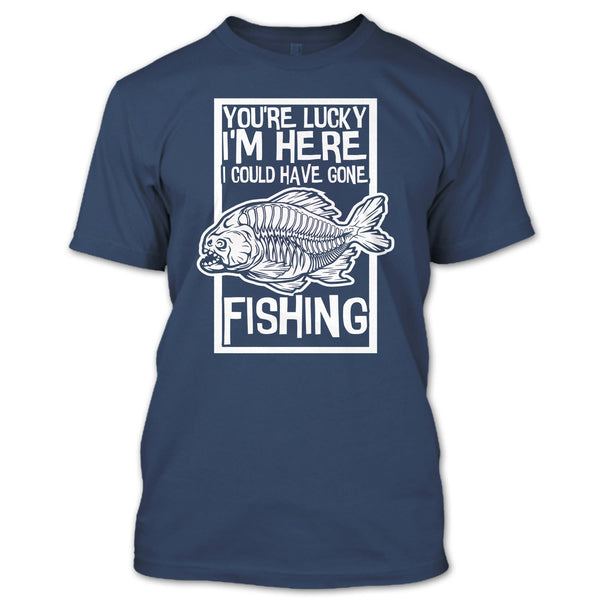 You're Lucky I'm Here T Shirt, I Could Have Gone Fishing T Shirt