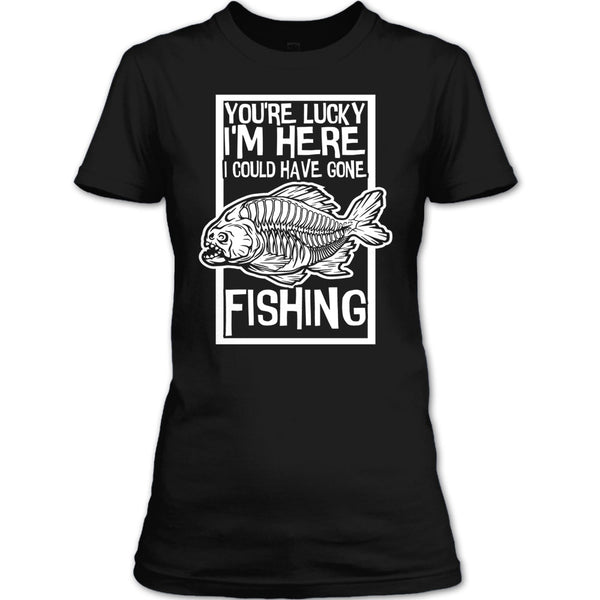 You're Lucky I'm Here T Shirt, I Could Have Gone Fishing T Shirt