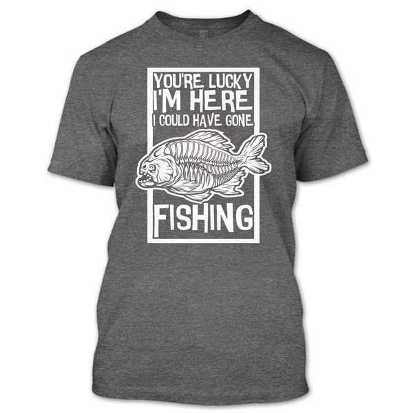 You're Lucky I'm Here T Shirt, I Could Have Gone Fishing T Shirt