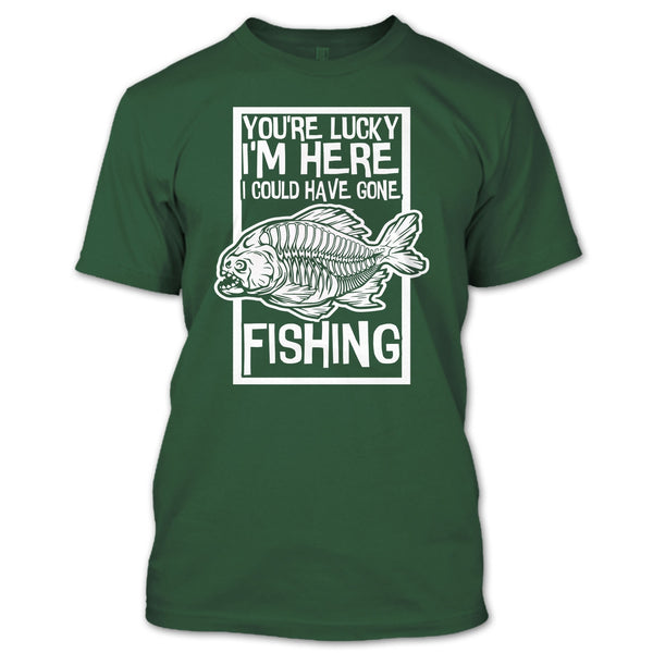 You're Lucky I'm Here T Shirt, I Could Have Gone Fishing T Shirt